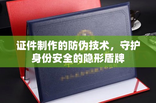 高明证件制作的防伪技术，守护身份安全的隐形盾牌