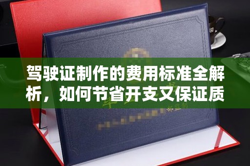 高明驾驶证制作的费用标准全解析，如何节省开支又保证质量？
