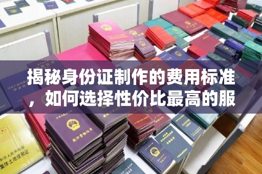 高明揭秘身份证制作的费用标准，如何选择性价比最高的服务？